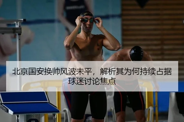 北京国安换帅风波未平，解析其为何持续占据球迷讨论焦点