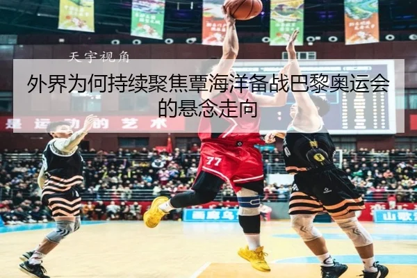 外界为何持续聚焦覃海洋备战巴黎奥运会的悬念走向