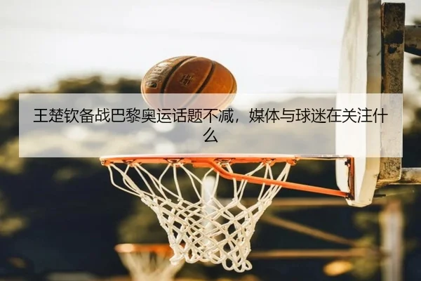 王楚钦备战巴黎奥运话题不减，媒体与球迷在关注什么