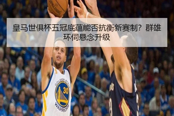 皇马世俱杯五冠底蕴能否抗衡新赛制？群雄环伺悬念升级